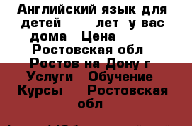 Английский язык для детей (4-12 лет) у вас дома › Цена ­ 450 - Ростовская обл., Ростов-на-Дону г. Услуги » Обучение. Курсы   . Ростовская обл.